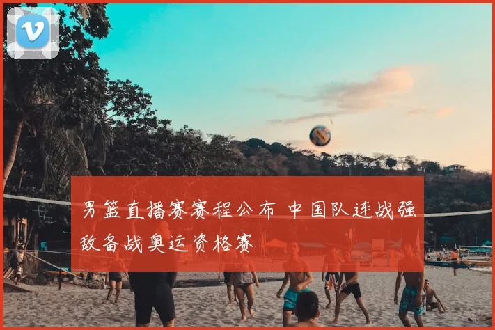 男篮直播赛赛程公布 中国队连战强敌备战奥运资格赛