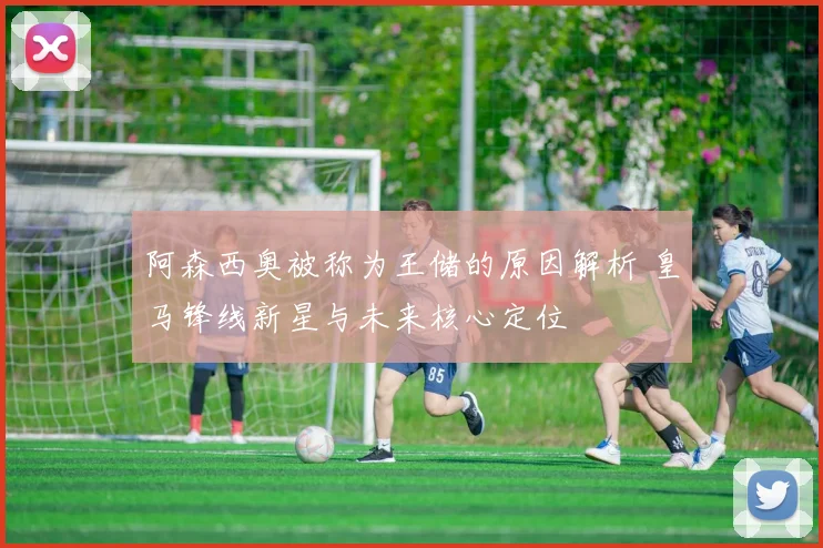 阿森西奥被称为王储的原因解析 皇马锋线新星与未来核心定位