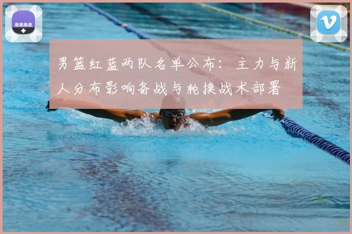 男篮红蓝两队名单公布：主力与新人分布影响备战与轮换战术部署