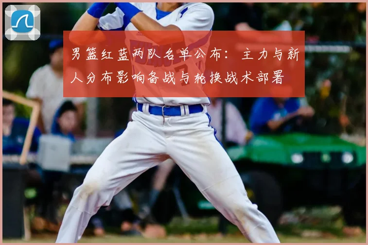 男篮红蓝两队名单公布：主力与新人分布影响备战与轮换战术部署