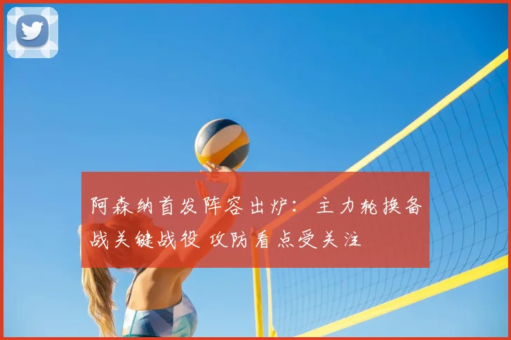 阿森纳首发阵容出炉：主力轮换备战关键战役 攻防看点受关注