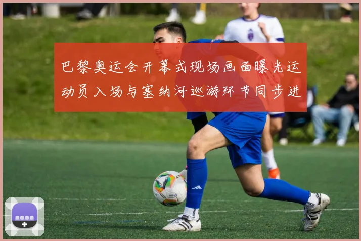 巴黎奥运会开幕式现场画面曝光运动员入场与塞纳河巡游环节同步进行