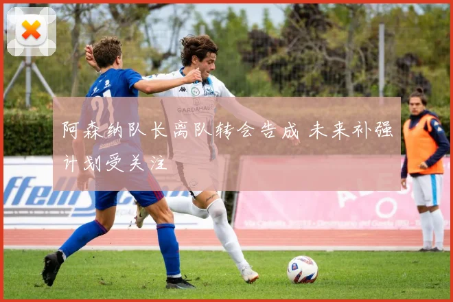 阿森纳队长离队转会告成 未来补强计划受关注