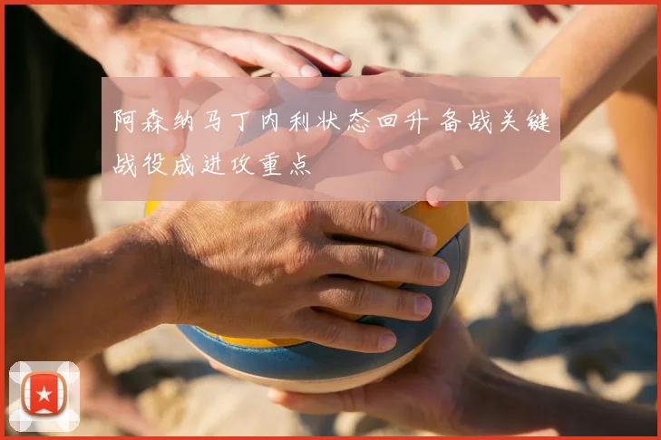 阿森纳马丁内利状态回升 备战关键战役成进攻重点