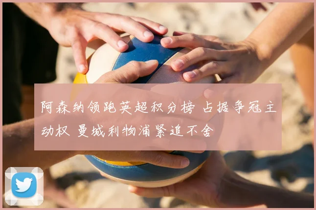 阿森纳领跑英超积分榜 占据争冠主动权 曼城利物浦紧追不舍