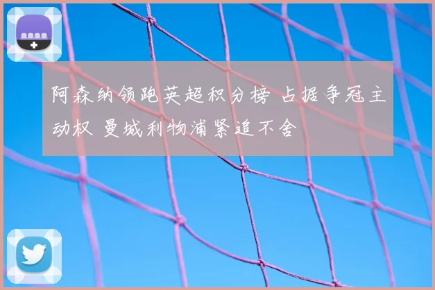 阿森纳领跑英超积分榜 占据争冠主动权 曼城利物浦紧追不舍