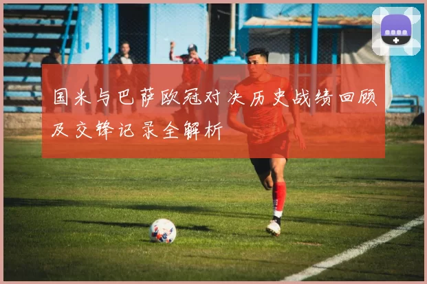 国米与巴萨欧冠对决历史战绩回顾及交锋记录全解析