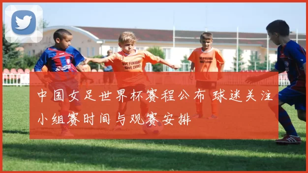 中国女足世界杯赛程公布 球迷关注小组赛时间与观赛安排