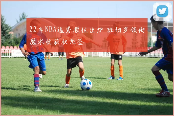 22年NBA选秀顺位出炉 班切罗领衔魔术收获状元签