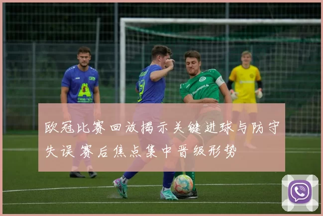 欧冠比赛回放揭示关键进球与防守失误 赛后焦点集中晋级形势