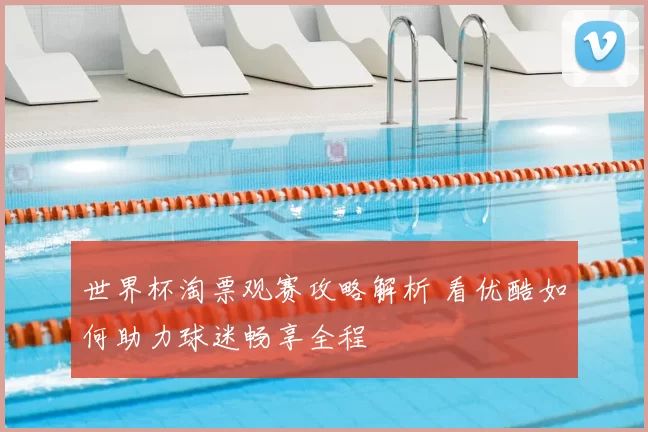 世界杯淘票观赛攻略解析 看优酷如何助力球迷畅享全程