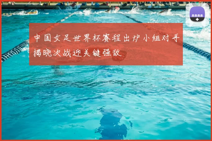 中国女足世界杯赛程出炉小组对手揭晓次战迎关键强敌