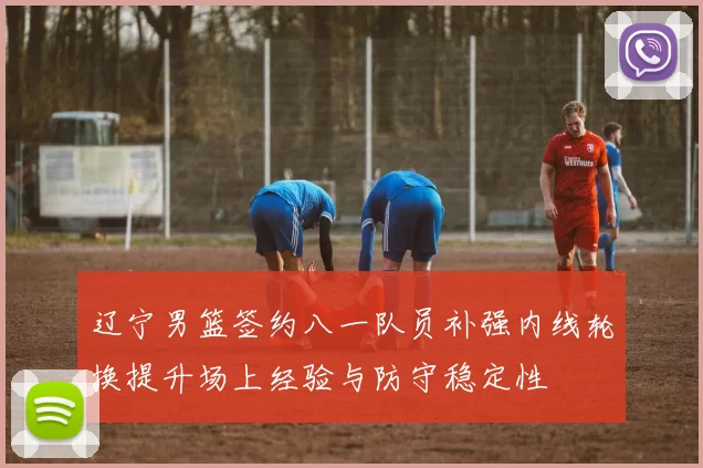 辽宁男篮签约八一队员补强内线轮换提升场上经验与防守稳定性