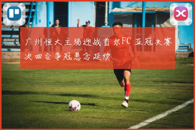 广州恒大主场迎战首尔FC 亚冠决赛次回合争冠悬念延续