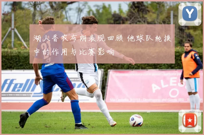 湖人香农布朗表现回顾 他球队轮换中的作用与比赛影响