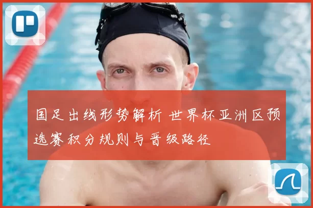 国足出线形势解析 世界杯亚洲区预选赛积分规则与晋级路径