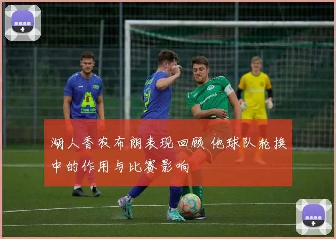 湖人香农布朗表现回顾 他球队轮换中的作用与比赛影响