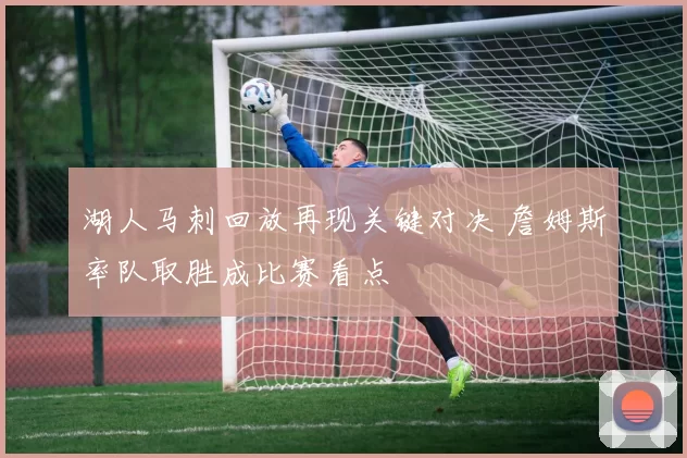 湖人马刺回放再现关键对决 詹姆斯率队取胜成比赛看点