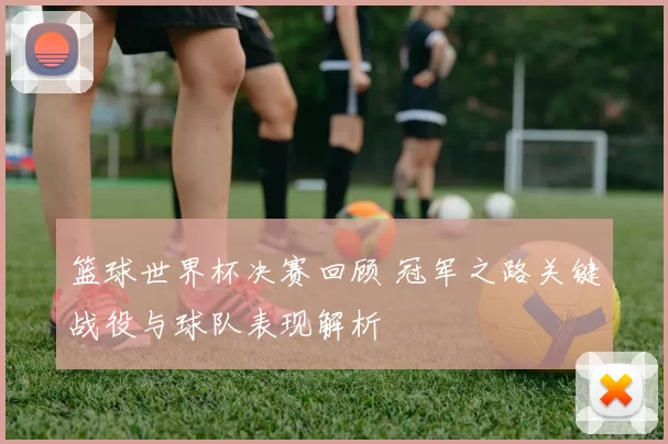 篮球世界杯决赛回顾 冠军之路关键战役与球队表现解析