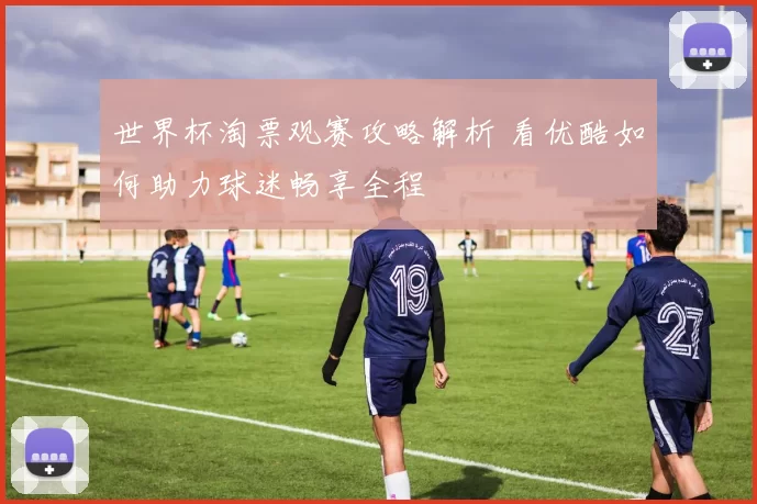世界杯淘票观赛攻略解析 看优酷如何助力球迷畅享全程