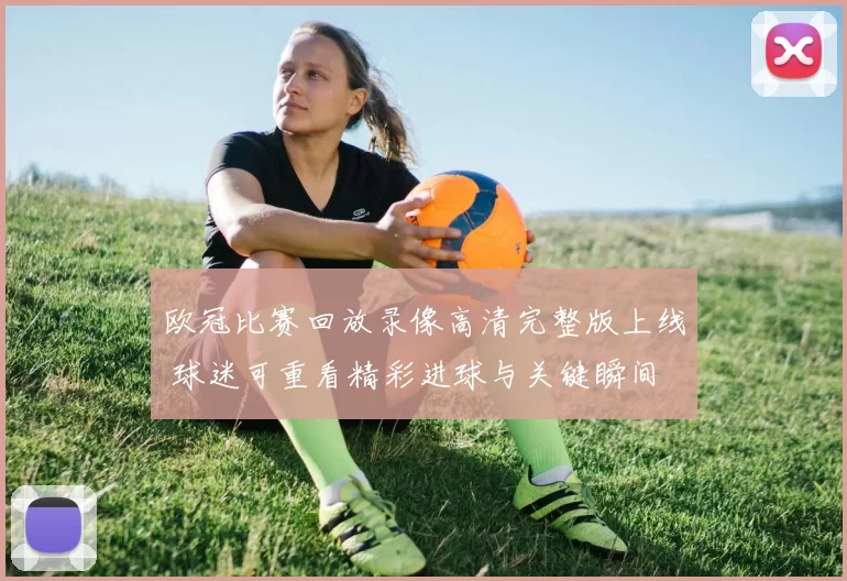 欧冠比赛回放录像高清完整版上线 球迷可重看精彩进球与关键瞬间