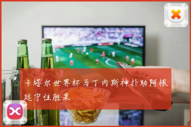 卡塔尔世界杯马丁内斯神扑助阿根廷守住胜果