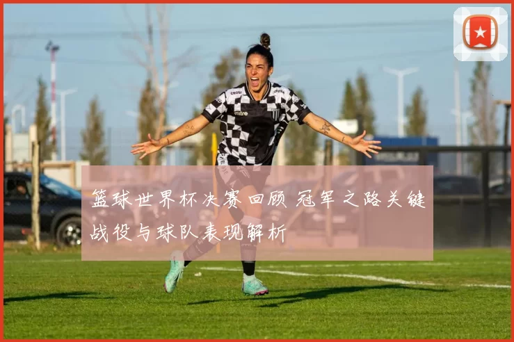 篮球世界杯决赛回顾 冠军之路关键战役与球队表现解析