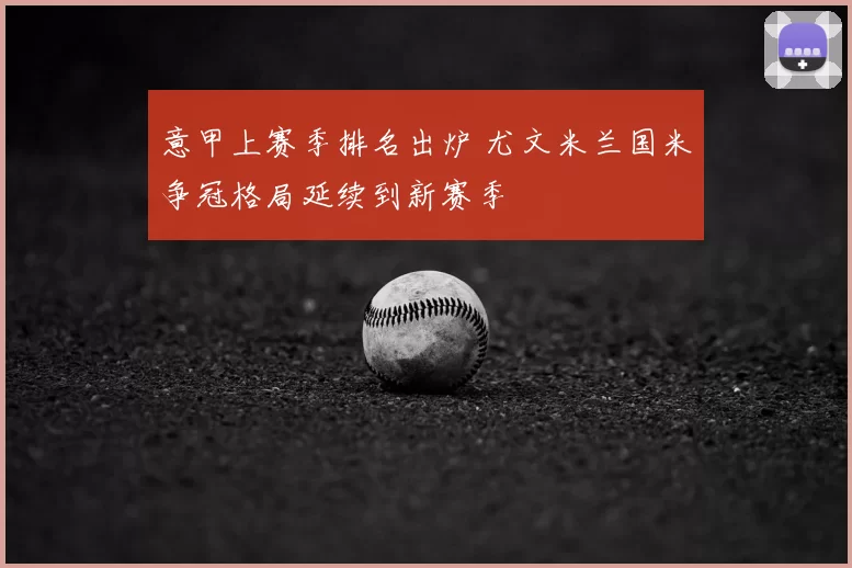 意甲上赛季排名出炉 尤文米兰国米争冠格局延续到新赛季