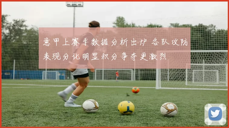 意甲上赛季数据分析出炉 各队攻防表现分化明显积分争夺更激烈
