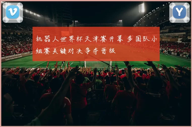 机器人世界杯天津赛开幕 多国队小组赛关键对决争夺晋级